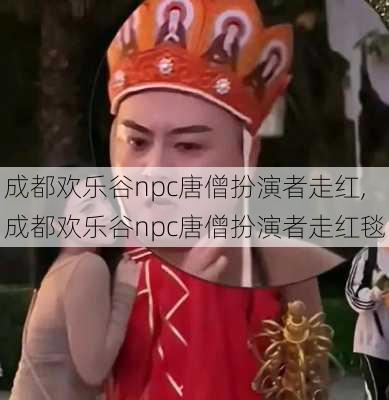 成都欢乐谷npc唐僧扮演者走红,成都欢乐谷npc唐僧扮演者走红毯