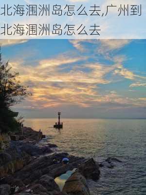 北海涠洲岛怎么去,广州到北海涠洲岛怎么去