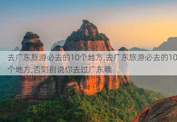 去广东旅游必去的10个地方,去广东旅游必去的10个地方,否则别说你去过广东哦