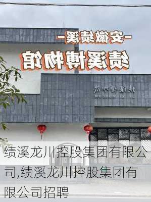 绩溪龙川控股集团有限公司,绩溪龙川控股集团有限公司招聘