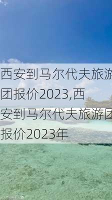 西安到马尔代夫旅游团报价2023,西安到马尔代夫旅游团报价2023年