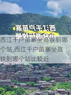 西江千户苗寨坐高铁到哪个站,西江千户苗寨坐高铁到哪个站比较近