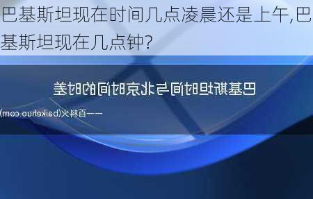 巴基斯坦现在时间几点凌晨还是上午,巴基斯坦现在几点钟?