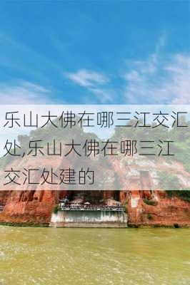 乐山大佛在哪三江交汇处,乐山大佛在哪三江交汇处建的