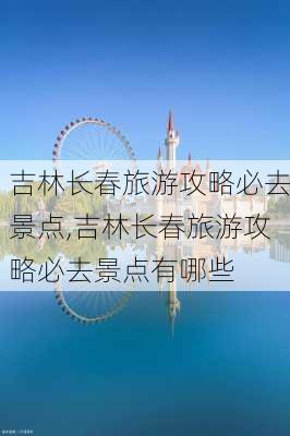 吉林长春旅游攻略必去景点,吉林长春旅游攻略必去景点有哪些