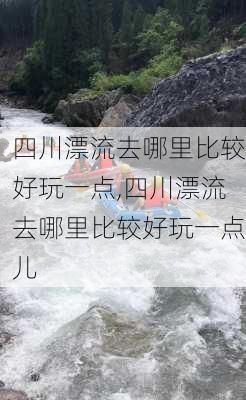 四川漂流去哪里比较好玩一点,四川漂流去哪里比较好玩一点儿