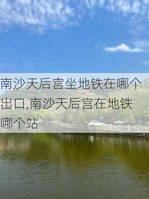 南沙天后宫坐地铁在哪个出口,南沙天后宫在地铁哪个站