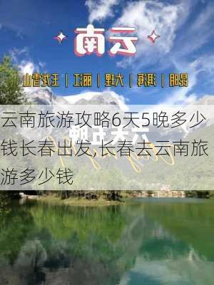 云南旅游攻略6天5晚多少钱长春出发,长春去云南旅游多少钱