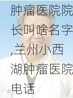 兰州小西湖肿瘤医院院长叫啥名字,兰州小西湖肿瘤医院电话