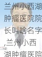 兰州小西湖肿瘤医院院长叫啥名字,兰州小西湖肿瘤医院电话