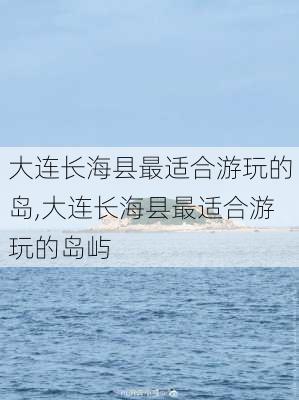 大连长海县最适合游玩的岛,大连长海县最适合游玩的岛屿