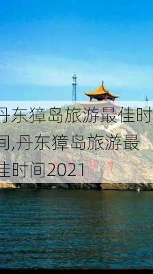 丹东獐岛旅游最佳时间,丹东獐岛旅游最佳时间2021