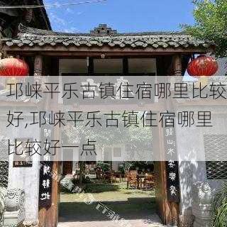 邛崃平乐古镇住宿哪里比较好,邛崃平乐古镇住宿哪里比较好一点