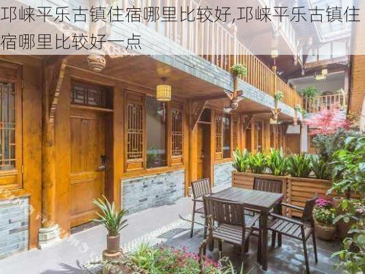 邛崃平乐古镇住宿哪里比较好,邛崃平乐古镇住宿哪里比较好一点