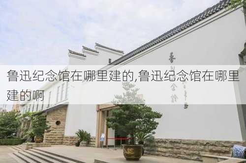 鲁迅纪念馆在哪里建的,鲁迅纪念馆在哪里建的啊