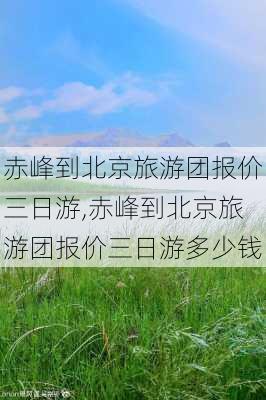 赤峰到北京旅游团报价三日游,赤峰到北京旅游团报价三日游多少钱