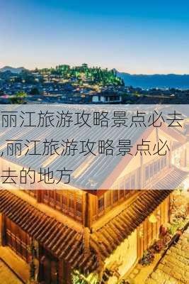 丽江旅游攻略景点必去,丽江旅游攻略景点必去的地方