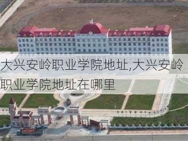 大兴安岭职业学院地址,大兴安岭职业学院地址在哪里