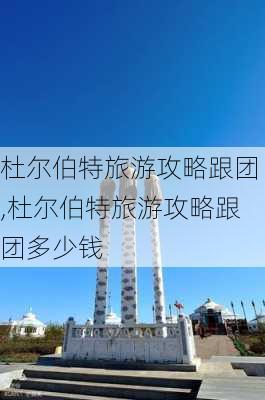 杜尔伯特旅游攻略跟团,杜尔伯特旅游攻略跟团多少钱