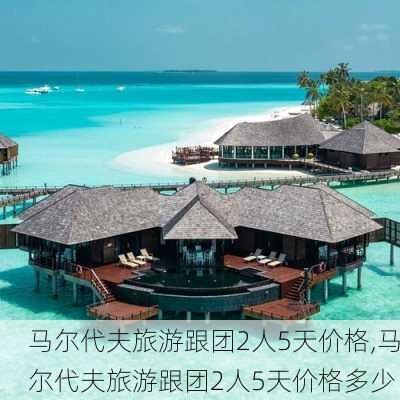 马尔代夫旅游跟团2人5天价格,马尔代夫旅游跟团2人5天价格多少