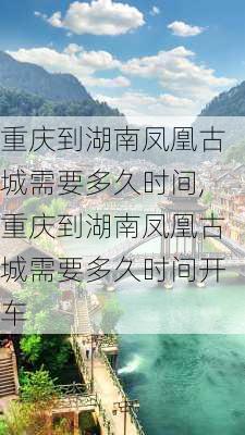 重庆到湖南凤凰古城需要多久时间,重庆到湖南凤凰古城需要多久时间开车