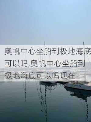 奥帆中心坐船到极地海底可以吗,奥帆中心坐船到极地海底可以吗现在