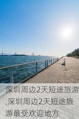 深圳周边2天短途旅游,深圳周边2天短途旅游最受欢迎地方