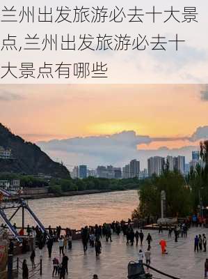 兰州出发旅游必去十大景点,兰州出发旅游必去十大景点有哪些