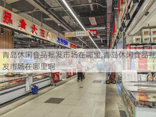 青岛休闲食品批发市场在哪里,青岛休闲食品批发市场在哪里啊