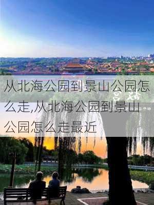 从北海公园到景山公园怎么走,从北海公园到景山公园怎么走最近