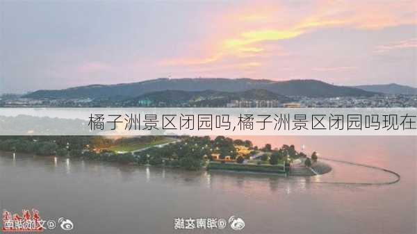 橘子洲景区闭园吗,橘子洲景区闭园吗现在