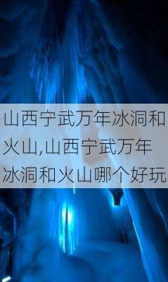 山西宁武万年冰洞和火山,山西宁武万年冰洞和火山哪个好玩