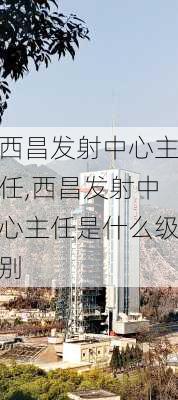 西昌发射中心主任,西昌发射中心主任是什么级别