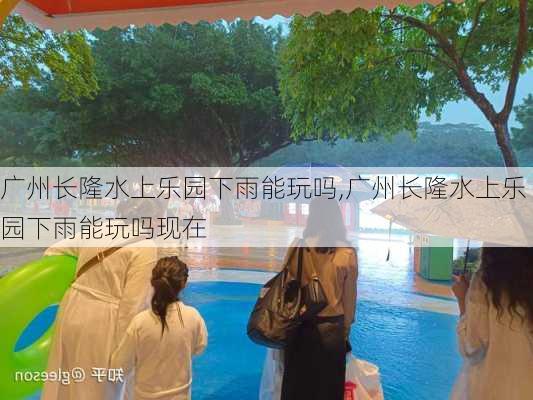 广州长隆水上乐园下雨能玩吗,广州长隆水上乐园下雨能玩吗现在