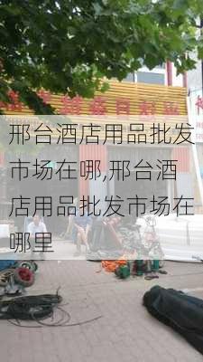 邢台酒店用品批发市场在哪,邢台酒店用品批发市场在哪里